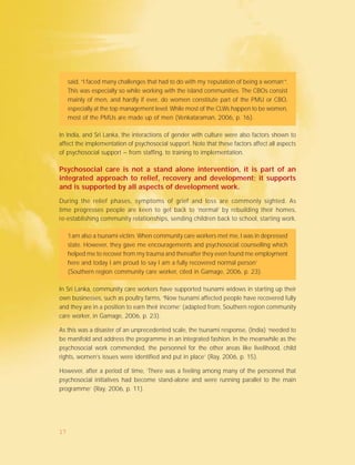 said, “I faced many challenges that had to do with my ‘reputation of being a woman’”.
This was especially so while working with the island communities. The CBOs consist
mainly of men, and hardly if ever, do women constitute part of the PMU or CBO,
especially at the top management level. While most of the CLWs happen to be women,
most of the PMUs are made up of men (Venkataraman, 2006, p. 16).
In India, and Sri Lanka, the interactions of gender with culture were also factors shown to
affect the implementation of psychosocial support. Note that these factors affect all aspects
of psychosocial support – from staffing, to training to implementation.
Psychosocial care is not a stand alone intervention, it is part of an
integrated approach to relief, recovery and development; it supports
and is supported by all aspects of development work.
During the relief phases, symptoms of grief and loss are commonly sighted. As
time progresses people are keen to get back to ‘normal’ by rebuilding their homes,
re-establishing community relationships, sending children back to school, starting work.
‘I am also a tsunami victim. When community care workers met me, I was in depressed
state. However, they gave me encouragements and psychosocial counselling which
helped me to recover from my trauma and thereafter they even found me employment
here and today I am proud to say I am a fully recovered normal person’
(Southern region community care worker, cited in Gamage, 2006, p. 23).
In Sri Lanka, community care workers have supported tsunami widows in starting up their
own businesses, such as poultry farms, ‘‘‘‘‘Now tsunami affected people have recovered fully
and they are in a position to earn their income’ (adapted from, Southern region community
care worker, in Gamage, 2006, p. 23).
As this was a disaster of an unprecedented scale, the tsunami response, (India) ‘needed to
be manifold and address the programme in an integrated fashion. In the meanwhile as the
psychosocial work commended, the personnel for the other areas like livelihood, child
rights, women’s issues were identified and put in place’ (Ray, 2006, p. 15).
However, after a period of time, ‘There was a feeling among many of the personnel that
psychosocial initiatives had become stand-alone and were running parallel to the main
programme’ (Ray, 2006, p. 11).
17
 