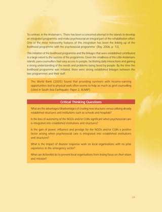 To contrast, in the Andaman’s, ‘There has been a concerted attempt in the islands to develop
an integrated programme and make psychosocial an integral part of the rehabilitation effort.
One of the most noteworthy features of this integration has been the linking up of the
livelihood programme with the psychosocial programme’ (Ray, 2006, p. 13).
This initiation of the livelihood programme and the linkages that were established contributed
to a large extent to the success of the programme. Given the smallness of the Little Andamans
islands, para-counsellors had easy access to people, facilitating daily interactions and gaining
a strong understanding of the needs and problems being faced by people. By the time the
livelihood programme was initiated, there were strong established linkages between the
two programmes and their staff.
The World Bank (2005) found that providing survivors with income-earning
opportunities tied to physical work often seems to help as much as grief counselling
(cited in South Asia Earthquake, Paper 2, ALNAP).
Critical Thinking Questions
What are the advantages/disadvantages of creating new structures versus utilising already
established structures and institutions such as schools and hospitals?
Is the loss of autonomy of the NGOs and/or CLWs significant when psychosocial care
is integrated into established institutions and structures?
Is the gain of power, influence and prestige for the NGOs and/or CLWs a positive
factor arising when psychosocial care is integrated into established institutions
and structures?
What is the impact of disaster response work on local organisations with no prior
experience in the emergency sector?
What can ActionAid do to prevent local organisations from losing focus on their vision
and mission?
18
 