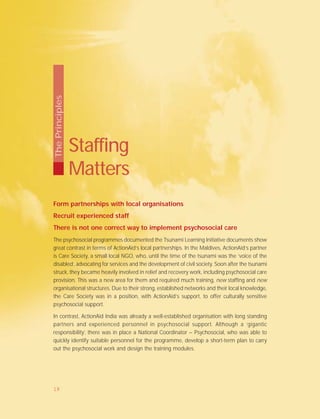 Form partnerships with local organisations
Recruit experienced staff
There is not one correct way to implement psychosocial care
The psychosocial programmes documented the Tsunami Learning Initiative documents show
great contrast in terms of ActionAid’s local partnerships. In the Maldives, ActionAid’s partner
is Care Society, a small local NGO, who, until the time of the tsunami was the ‘voice of the
disabled’, advocating for services and the development of civil society. Soon after the tsunami
struck, they became heavily involved in relief and recovery work, including psychosocial care
provision. This was a new area for them and required much training, new staffing and new
organisational structures. Due to their strong, established networks and their local knowledge,
the Care Society was in a position, with ActionAid’s support, to offer culturally sensitive
psychosocial support.
In contrast, ActionAid India was already a well-established organisation with long standing
partners and experienced personnel in psychosocial support. Although a ‘gigantic
responsibility’, there was in place a National Coordinator – Psychosocial, who was able to
quickly identify suitable personnel for the programme, develop a short-term plan to carry
out the psychosocial work and design the training modules.
Staffing
Matters
ThePrinciples
19
 