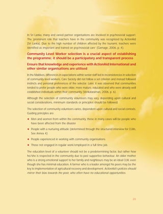In Sri Lanka, many and varied partner organisations are involved in psychosocial support.
The ’prominent role that teachers have in the community was recognized by ActionAid
[Sri Lanka]. Due to the high number of children affected by the tsunami, teachers were
identified as important and trained on psychosocial care’ (Gamage, 2006, p. 4).
Community Level Worker selection is a crucial aspect of establishing
the programme; it should be a participatory and transparent process
Ensure that knowledge and experience with ActionAid International and
other similar organisations are utilised
In the Maldives, differences in expectations within senior staff led to inconsistencies in selection
of community level workers. Care Society did not follow a set criterion and instead followed
instincts and personal preferences of the selector. Later, it was observed that communities
tended to prefer people who were older, more mature, educated and who were already well
established individuals within their community (Venkataraman, 2006, p. 6).
Although the selection of community volunteers may vary, depending upon cultural and
social considerations, minimum standards or principles should be followed.
The selection of community volunteers varies, dependent upon cultural and social contexts.
Guiding principles are:
✦ Men and women from within the community, these in many cases will be people who
have been affected from the disaster
✦ People with a nurturing attitude (determined through the structured interview for CLWs,
See Annex 4)
✦ People experienced in working with community organisations
✦ Those not engaged in regular work/employed in a full time job.
The education level of a volunteer should not be a predetermining factor, but rather how
he/she is respected in the community due to past supportive behaviour. An older mother
who is a strong emotional support to her family and neighbours may be an ideal CLW, even
though she has minimal education. A farmer who is a leader amongst his peers may be the
key to implementation of agricultural recovery and development. ActionAid’s policies should
mirror their bias towards the poor, who often have no educational opportunities.
20
 