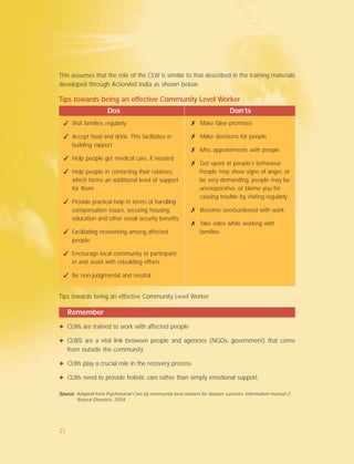 Tips towards being an effective Community Level Worker
Dos Don’ts
Remember
✦ CLWs are trained to work with affected people
✦ CLWS are a vital link between people and agencies (NGOs, government) that come
from outside the community
✦ CLWs play a crucial role in the recovery process
✦ CLWs need to provide holistic care rather than simply emotional support.
✓ Visit families regularly
✓ Accept food and drink. This facilitates in
building rapport
✓ Help people get medical care, if needed
✓ Help people in contacting their relatives,
which forms an additional level of support
for them
✓ Provide practical help in terms of handling
compensation issues, securing housing,
education and other social security benefits
✓ Facilitating networking among affected
people
✓ Encourage local community to participant
in and assist with rebuilding efforts
✓ Be non-judgmental and neutral
✗ Make false promises
✗ Make decisions for people
✗ Miss appointments with people
✗ Get upset at people’s behaviour.
People may show signs of anger, or
be very demanding, people may be
uncooperative, or blame you for
causing trouble by visiting regularly
✗ Become overburdened with work
✗ Take sides while working with
families
Tips towards being an effective Community Level Worker
This assumes that the role of the CLW is similar to that described in the training materials
developed through ActionAid India as shown below.
Source:Source:Source:Source:Source: Adapted from Psychosocial Care by community level workers for disaster survivors. Information manual 2.
Natural Disasters, 2004
21
 