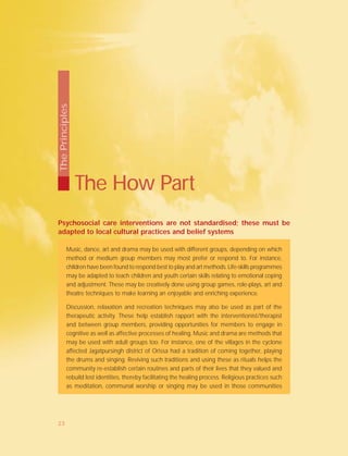 Psychosocial care interventions are not standardised; these must be
adapted to local cultural practices and belief systems
Music, dance, art and drama may be used with different groups, depending on which
method or medium group members may most prefer or respond to. For instance,
children have been found to respond best to play and art methods. Life-skills programmes
may be adapted to teach children and youth certain skills relating to emotional coping
and adjustment. These may be creatively done using group games, role-plays, art and
theatre techniques to make learning an enjoyable and enriching experience.
Discussion, relaxation and recreation techniques may also be used as part of the
therapeutic activity. These help establish rapport with the interventionist/therapist
and between group members, providing opportunities for members to engage in
cognitive as well as affective processes of healing. Music and drama are methods that
may be used with adult groups too. For instance, one of the villages in the cyclone
affected Jagatpursingh district of Orissa had a tradition of coming together, playing
the drums and singing. Reviving such traditions and using these as rituals helps the
community re-establish certain routines and parts of their lives that they valued and
rebuild lost identities, thereby facilitating the healing process. Religious practices such
as meditation, communal worship or singing may be used in those communities
The How Part
ThePrinciples
23
 