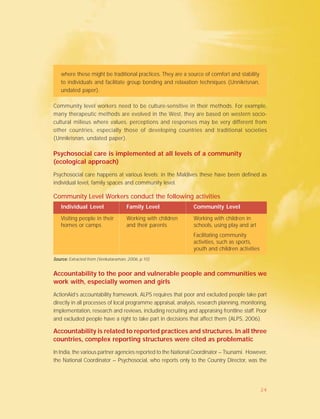 Community Level Workers conduct the following activities
Individual Level Family Level Community Level
Visiting people in their Working with children Working with children in
homes or camps and their parents schools, using play and art
Facilitating community
activities, such as sports,
youth and children activities
Source:Source:Source:Source:Source: Extracted from (Venkataraman, 2006, p.10)
Accountability to the poor and vulnerable people and communities we
work with, especially women and girls
ActionAid’s accountability framework, ALPS requires that poor and excluded people take part
directly in all processes of local programme appraisal, analysis, research planning, monitoring,
implementation, research and reviews, including recruiting and appraising frontline staff. Poor
and excluded people have a right to take part in decisions that affect them (ALPS, 2006).
Accountability is related to reported practices and structures. In all three
countries, complex reporting structures were cited as problematic
In India, the various partner agencies reported to the National Coordinator – Tsunami. However,
the National Coordinator – Psychosocial, who reports only to the Country Director, was the
where these might be traditional practices. They are a source of comfort and stability
to individuals and facilitate group bonding and relaxation techniques (Unnikrisnan,
undated paper).
Community level workers need to be culture-sensitive in their methods. For example,
many therapeutic methods are evolved in the West, they are based on western socio-
cultural milieus where values, perceptions and responses may be very different from
other countries, especially those of developing countries and traditional societies
(Unnikrisnan, undated paper).
Psychosocial care is implemented at all levels of a community
(ecological approach)
Psychosocial care happens at various levels; in the Maldives these have been defined as
individual level, family spaces and community level.
24
 