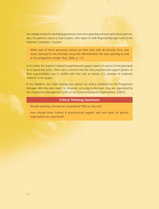 one initially involved in identifying personnel, short-term planning and training for these partners.
Also, the partners report to Hub Leaders, who report to both Regional Managers and to the
National Coordinator, Tsunami.
While each of these personnel carried out their tasks with all sincerity, there was
some confusion in the thematic versus the administrative role and reporting as well
as the programme design (Ray, 2006, p. 11).
In Sri Lanka, the teacher’s trained in psychosocial support report, of course to their principals
on a day-to-day basis. There was a concern that the new psychosocial support portion of
their responsibilities was in conflict with their role as teacher (i.e., provider of academic
content) to the pupils.
In the Maldives, the CLWs training was carried out and/or facilitated by the Programme
Manager who they also report to. However, on a day-to-day basis, they are supervised by
the Programme Management Units of the Community-based Organisations (CBOs).
Critical Thinking Questions
Should reporting channels be streamlined? Why or why not?
How should those trained in psychosocial support and who work for partner
organisations be supervised?
25
 