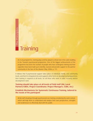 As in any programme, training plays and has played a critical role in the cadre building
in the Tsunami psychosocial programme. One of the biggest achievements of the
programme has been the number of people who have undergone training and their
capacities have been built up to identify, counsel and provide support to the partner
community in the face of the disaster (Ray, 2006, p. 17).
It follows that if psychosocial support takes place at individual, family, and community
levels, and that it is integrated into and supports other forms or development programmes,
then training is required at all levels, for all those who work in relief, recovery and/or
development work.
Training should take place at all levels of field staff (AA, Local
Partners/CBOs, Project Coordinator, Project Managers, CLWs, etc.)
Establish Mechanisms for Systematic Continuous Training, tailored to
the needs of the participant
All AA staff should go through psychosocial care training considering the work context,
which will help them to understand and analyse their own perspectives, strengths
and weaknesses to effectively deal with the public.
Training
ThePrinciples
26
 