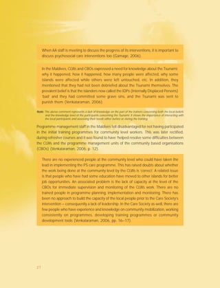 When AA staff is meeting to discuss the progress of its interventions, it is important to
discuss psychosocial care interventions too (Gamage, 2006).
In the Maldives, CLWs and CBOs expressed a need for knowledge about the Tsunami;
why it happened, how it happened, how many people were affected, why some
islands were affected while others were left untouched, etc. In addition, they
mentioned that they had not been debriefed about the Tsunami themselves. The
prevalent belief is that the islanders now called the IDPs (Internally Displaced Persons)
‘bad’ and they had committed some grave sins, and the Tsunami was sent to
punish them (Venkataraman, 2006).
Note:Note:Note:Note:Note: The above comment represents a lack of knowledge on the part of the trainers concerning both the local beliefs
and the knowledge level of the participants concerning the Tsunami. It shows the importance of interacting with
the local participants and assessing their needs either before or during the training.
Programme management staff in the Maldives felt disadvantaged for not having participated
in the initial training programmes for community level workers. This was later rectified,
during refresher courses and it was found to have ‘helped resolve some difficulties between
the CLWs and the programme management units of the community based organisations
(CBOs) (Venkataraman, 2006, p. 12).
There are no experienced people at the community level who could have taken the
lead in implementing the PS care programme. This has raised doubts about whether
the work being done at the community level by the CLWs is ‘correct’. A related issue
is that people who have had some education have moved to other islands for better
job opportunities. An associated problem is the lack of capacity at the level of the
CBOs for immediate supervision and monitoring of the CLWs work. There are no
trained people in programme planning, implementation and monitoring. There has
been no approach to build the capacity of the local people prior to the Care Society’s
intervention – consequently a lack of leadership. In the Care Society as well, there are
few people who have experience and knowledge on community mobilization, working
consistently on programmes, developing training programmes or community
development tools (Venkataraman, 2006, pp. 16–17).
27
 