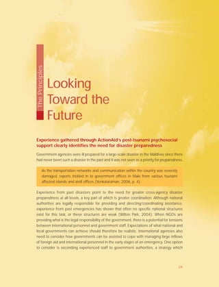 Experience gathered through ActionAid’s post-tsunami psychosocial
support clearly identifies the need for disaster preparedness
Government agencies were ill prepared for a large-scale disaster in the Maldives since there
had never been such a disaster in the past and it was not seen as a priority for preparedness.
As the transportation networks and communication within the country was severely
damaged, reports trickled in to government offices in Male from various tsunami
affected islands and atoll offices (Venkataraman, 2006, p. 4).
Experience from past disasters point to the need for greater cross-agency disaster
preparedness at all levels, a key part of which is greater coordination. Although national
authorities are legally responsible for providing and directing/coordinating assistance,
experience from past emergencies has shown that often no specific national structures
exist for this task, or these structures are weak (Wilton Park, 2004). When NGOs are
providing what is the legal responsibility of the government, there is a potential for tensions
between international personnel and government staff. Expectations of what national and
local governments can achieve should therefore be realistic. International agencies also
need to consider how governments can be assisted to cope with managing large inflows
of foreign aid and international personnel in the early stages of an emergency. One option
to consider is seconding experienced staff to government authorities, a strategy which
Looking
Toward the
Future
ThePrinciples
28
 