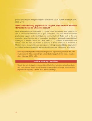 proved quite effective during the response to the Indian Ocean Tsunami in India (ALNAPa,
2006, p.11).
When implementing psychosocial support, international minimal
standards should be taken into account
In the Andaman and Nicobar islands, 10th
grade pupils with training were shown to be
able to competently fulfil the duties of ‘para counsellors’. They were able to implement
psychosocial support on the individual and community level. “Today each of the para
counsellors apart from the job of counselling also has an additional responsibility of
child rights, or women’s issues etc.” (Ray, 2006, p. 21). However, in most developed
nations, even the word ‘counsellor’ is restricted to those who have, at minimum, a
Master’s degree in counselling and are registered with a professional body. ‘Counsellors’
are defined as those engaged in a professional therapeutic relationship with clients.
When we conduct psychosocial counselling service, experienced persons in this field
must monitor it. If this counselling is not conducted properly, it may have a negative
effect (Gamage, 2006, p.12).
Critical Thinking Questions
Should alternate designations be considered that reflect both international standards
and more closely adhere to the broader responsibilities of those implementing
psychosocial support (i.e. much more than counselling)?
29
 