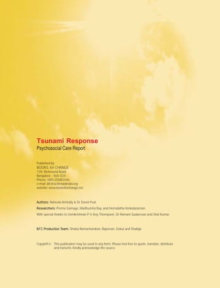 Tsunami Response
Psychosocial Care Report
Published by
BOOKS for CHANGE
139, Richmond Road
Bangalore - 560 025
Phone: 080-25580346
e-mail: bfc@actionaidindia.org
website: www.booksforchange.net
Authors:Authors:Authors:Authors:Authors: Raheela Amirally & Dr David Peat
Researchers:Researchers:Researchers:Researchers:Researchers: Prema Gamage, Madhumita Ray, and Hemalatha Venkataraman.
With special thanks to Unnikrishnan P V, Koy Thompson, Dr Ramani Sudaresan and Sital Kumar.
BBBBBfffff C Production TC Production TC Production TC Production TC Production Team:eam:eam:eam:eam: Shoba Ramachandran, Rajeevan, Gokul and Shailaja
©Copyleft : This publication may be used in any form. Please feel free to quote, translate, distribute
and transmit. Kindly acknowledge the source.
 