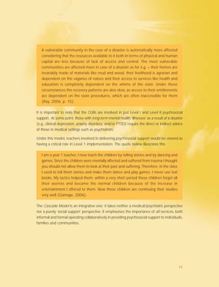 A vulnerable community in the case of a disaster is automatically more affected
considering that the resources available to it both in terms of physical and human
capital are less because of lack of access and control. The most vulnerable
communities are affected more in case of a disaster as for e.g. – their homes are
invariably made of materials like mud and wood, their livelihood is agrarian and
dependent on the vagaries of nature and their access to services like health and
education is completely dependent on the whims of the state. Under these
circumstances the recovery patterns are also slow, as access to their entitlements
are dependent on the state procedures, which are often inaccessible for them
(Ray, 2006, p. 15).
It is important to note that the CLWs are involved in just Level I and Level II psychosocial
support. At some point, those with long-term mental health ‘illnesses’ as a result of a disaster
(e.g., clinical depression, anxiety disorders, and/or PTSD) require the direct or indirect advice
of those in medical settings such as psychiatrists.
Under this model, teachers involved in delivering psychosocial support would be viewed as
having a critical role in Level 1 implementation. The quote below illustrates this.
I am a year 1 teacher, I now teach the children by telling stories and by dancing and
games. Since the children were mentally affected and suffered from trauma I thought
you should not allow them to look at their past and suffering. Therefore, in the class
I used to tell them stories and make them dance and play games. I never use text
books. My tactics helped them; within a very short period these children forgot all
their worries and became the normal children because of the increase in
entertainment I offered to them. Now these children are continuing their studies
very well (Gamage, 2006).
The Cascade Model is an integrative one; it takes neither a medical/psychiatric perspective
nor a purely ‘social support’ perspective. It emphasises the importance of all services, both
informal and formal operating collaboratively in providing psychosocial support to individuals,
families and communities.
34
 