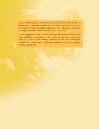 This only further reiterates ActionAid’s conviction that the answer to the problem of
rehabilitation of traumatised individuals lies in not taking extreme positions of either
the medical or the social model, but in a blending of both. Further there is an element
of linkages of livelihood with the counselling (Ray, 2006, p. 18).
Even in a programme where the thrust is an integrated approach with community-
based rehabilitation as the goal, the services for severely traumatised people cannot
be ruled out. There is a need and role for professional advice that should not be
trivialised, and proper linkages as well as budgetary allocations should be made for
this (Ray, 2006, p. 15).
35
 