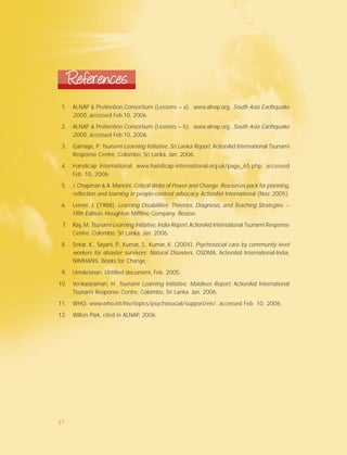 1. ALNAP & ProVention Consortium (Lessons – a). www.alnap.org., South Asia Earthquake
2005, accessed Feb.10, 2006.
2. ALNAP & ProVention Consortium (Lessons – b). www.alnap.org., South Asia Earthquake
2005, accessed Feb.10, 2006.
3. Gamage, P. Tsunami Learning Initiative, Sri Lanka Report, ActionAid International Tsunami
Response Centre, Colombo, Sri Lanka. Jan. 2006.
4. Handicap International. www.handicap-international.org.uk/page_65.php, accessed
Feb. 10, 2006.
5. J. Chapman & A. Mancini. Critical Webs of Power and Change. Resources pack for planning,
reflection and learning in people-centred advocacy. ActionAid International (Nov. 2005).
6. Lerner, J. (1988). Learning Disabilities: Theories, Diagnosis, and Teaching Strategies. –
Fifth Edition. Houghton Miffline Company: Boston.
7. Ray, M. Tsunami Learning Initiative, India Report, ActionAid International Tsunami Response
Centre, Colombo, Sri Lanka. Jan. 2006.
8. Sekar, K., Sayani, P., Kumar, S., Kumar, K. (2004). Psychosocial care by community level
workers for disaster survivors: Natural Disasters. OSDMA, ActionAid International-India,
NIMHANS: Books for Change.
9. Unnikrisnan, Untitled document, Feb. 2005.
10. Venkataraman, H. Tsunami Learning Initiative, Maldives Report, ActionAid International
Tsunami Response Centre, Colombo, Sri Lanka. Jan. 2006.
11. WHO. www.who.int/hiv/topics/psychosocial/support/en/, accessed Feb. 10, 2006.
12. Wilton Park, cited in ALNAP, 2006.
References
37
 