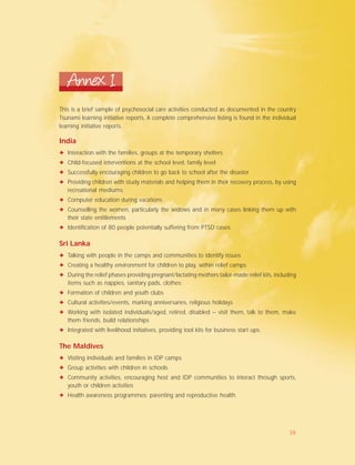 This is a brief sample of psychosocial care activities conducted as documented in the country
Tsunami learning initiative reports, A complete comprehensive listing is found in the individual
learning initiative reports.
Annex 1
India
✦ Interaction with the families, groups at the temporary shelters
✦ Child-focused interventions at the school level, family level
✦ Successfully encouraging children to go back to school after the disaster
✦ Providing children with study materials and helping them in their recovery process, by using
recreational mediums
✦ Computer education during vacations
✦ Counselling the women, particularly the widows and in many cases linking them up with
their state entitlements
✦ Identification of 80 people potentially suffering from PTSD cases.
Sri Lanka
✦ Talking with people in the camps and communities to identify issues
✦ Creating a healthy environment for children to play, within relief camps
✦ During the relief phases providing pregnant/lactating mothers tailor-made relief kits, including
items such as nappies, sanitary pads, clothes
✦ Formation of children and youth clubs
✦ Cultural activities/events, marking anniversaries, religious holidays
✦ Working with isolated individuals/aged, retired, disabled – visit them, talk to them, make
them friends, build relationships
✦ Integrated with livelihood initiatives, providing tool kits for business start ups.
The Maldives
✦ Visiting individuals and families in IDP camps
✦ Group activities with children in schools
✦ Community activities, encouraging host and IDP communities to interact through sports,
youth or children activities
✦ Health awareness programmes; parenting and reproductive health.
38
 