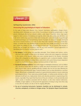 Self-ReporSelf-ReporSelf-ReporSelf-ReporSelf-Reporting Questionnaire (SRQ)ting Questionnaire (SRQ)ting Questionnaire (SRQ)ting Questionnaire (SRQ)ting Questionnaire (SRQ)
Assessing the psychological impact of disasters
In the wake of large-scale disasters (e.g., tsunami, hurricanes, earthquakes, refugee crises),
identifying which individuals are most at risk of becoming or remaining symptomatic is a high
priority. Individuals affected by a disaster exhibit a wide range of reactions. Some may require
support or other services immediately and urgently, others only after a delay, and still others not
at all. Some victims may experience initial relief at being safe; some individuals may go through
a several-week-long or several-month-long ‘trauma’ If people are assessed too early and found
not to be in need of services, it is easy to miss these later reactions. Follow-up several days,
weeks, or months later may identify people in need who were initially passed by. For the most
part, victims are unlikely to seek out assistance on their own. Do not assume that because a
person has not sought out assistance, they do not need assistance. Several approaches to
identifying those in need of services may be used:
Annex 2
✦ By category:By category:By category:By category:By category: Certain groups are especially vulnerable. These include relief workers, victims
who have had a family member die in the disaster, victims who were trapped or entombed
in the course of the disaster, victims who were severely injured in the disaster (including
those still in hospitals) or who continue to experience pain or physical disability, children
aged five to ten, mothers of young children, and victims with a prior history of poor adaptation
at work or at school or of poor coping in previous periods of high stress.
✦ By specific behaviour patterns:By specific behaviour patterns:By specific behaviour patterns:By specific behaviour patterns:By specific behaviour patterns: Those who engage in maladaptive behaviours, such as children
who stay out of school after the disaster or adults who absent themselves from work or who
fail to ‘bounce back’ may be signalling difficulty. Similarly, after the first few days following the
disaster, those presenting with vague ‘medical’ problems such as sleep disturbances, excessive
fatigue, diffused pain, unexplainable headaches or gastrointestinal symptoms may be evidencing
psychological distress. Those expressing suicidal thoughts, or making suicide attempts or other
attempts at self-harm are a high priority. Victims who describe persistent re-experiencing of the
trauma, especially if they report that they feel as if they are re-living it, or who persistently avoid
sights, sounds, or locations associated with the disaster, or who show marked restlessness,
irritability, or hyper vigilance, or who present the appearance of ‘being in a fog’, more than a day
or two after the disaster, are also at risk for ongoing difficulties.
✦ By use of screening instruments:By use of screening instruments:By use of screening instruments:By use of screening instruments:By use of screening instruments: SSSSSymptom checklists can be distributed in schools,ymptom checklists can be distributed in schools,ymptom checklists can be distributed in schools,ymptom checklists can be distributed in schools,ymptom checklists can be distributed in schools,
churches, workplaces, or shelters or refugee camps. Tchurches, workplaces, or shelters or refugee camps. Tchurches, workplaces, or shelters or refugee camps. Tchurches, workplaces, or shelters or refugee camps. Tchurches, workplaces, or shelters or refugee camps. The She She She She Symptom Reporymptom Reporymptom Reporymptom Reporymptom Report Questionnairet Questionnairet Questionnairet Questionnairet Questionnaire
39
 