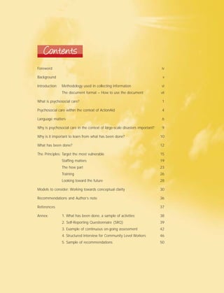 Contents
Foreword iv
Background v
Introduction: Methodology used in collecting information vi
The document format – How to use the document vii
What is psychosocial care? 1
Psychosocial care within the context of ActionAid 4
Language matters 6
Why is psychosocial care in the context of large-scale disasters important? 9
Why is it important to learn from what has been done? 10
What has been done? 12
The Principles: Target the most vulnerable 15
Staffing matters 19
The how part 23
Training 26
Looking toward the future 28
Models to consider: Working towards conceptual clarity 30
Recommendations and Author’s note 36
References 37
Annex: 1. What has been done, a sample of activities 38
2. Self-Reporting Questionnaire (SRQ) 39
3. Example of continuous on-going assessment 42
4. Structured Interview for Community Level Workers 46
5. Sample of recommendations 50
 