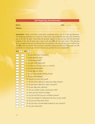 Self Reporting Questionnaire
Name: Date:Name: Date:Name: Date:Name: Date:Name: Date:
Address:Address:Address:Address:Address:
Instructions:Instructions:Instructions:Instructions:Instructions: Please read these instructions completely before you fill in the questionnaire.
The following questions are related to certain pains and problems that may have bothered
you in the last 30 days. If you think the question applies to you and you had the described
problem in the last 30 days, put a mark on the box YESYESYESYESYES. On the other hand, if the question
does not apply to you and you did not have the problem in the last 30 days, put a mark on the
box NONONONONO. If you are unsure how to answer a question; please give the best answer you can. We
would like to reassure you that the answers you provide here are confidential.
1. Do you often have headaches?
2. Is your appetite poor?
3. Do you sleep badly?
4. Are you easily frightened?
5. Do you feel nervous, tense, or worried?
6. Do your hands shake?
7. Is your digestion poor?
8. Do you have trouble thinking clearly?
9. Do you feel unhappy?
10. Do you cry more than usual?
11. Do you find it difficult to enjoy your daily activities?
12. Do you find it difficult to make a decision?
13. Is your daily work suffering?
14. Are you unable to play a useful part in life?
15. Have you lost interest in things?
16. Do you feel that you are a worthless person?
17. Has the thought of ending your life been in your mind?
18. Do you feel tired all the time?
19. Do you have uncomfortable feelings in your stomach?
20. Are you easily tired?
YESYESYESYESYES NONONONONO✓ ✗
41
 