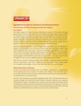Annex 3
Hypothetical Example of Continuous On-Going Assessment
Identification of Those Needing Psychosocial Support
Description
Each atoll is unique in the way it has been affected by the tsunami. For this reason, the target
groups in each of the four atolls vary. In three of the atolls, the Internally Displaced Persons (IDPs)
are the main focus for intervention. In some cases, the entire population of the island has been
removed to another island in the same atoll. In other cases, the IDPs have started living with host
families on the same island that they were living on before the tsunami. They are being moved to
temporary shelters as soon as they become available. Although six months have passed since the
tsunami, none of the IDPs have yet been able to acquire permanent housing.
Two of the displaced populations are still living in relief camps which were formally garment
factories. In those locations, the families are living in small rooms with the partitions being
made of plywood. Most rooms have a minimum of six people living together, and in some
cases, there are as many as 12 people of various ages and both genders. The sanitary conditions
are poor, with, for example, only four toilets per about 10 families. Cooking is done in a large,
poorly equipped communal kitchen, with meals served in rotation. In one camp, due to the lack
of equipment, they are using traditional wood fires, which represent a fire hazard.
Other IDPs are housed in temporary shelters. These shelters consist of two rooms, one toilet,
and one small kitchen; each room is allotted to one family. Each shelter contains about
10–12 people, on the average. In some of the units, there are as many as 20 people.
Initial Information Gathering
Of course, the tsunami was unexpected and, in the Maldives, unplanned for. A natural disaster
of this magnitude had never occurred in the history of the Maldives. This means that, due to
circumstances and lack of time to prepare, initial information gathering was not as systematic or
as comprehensive as it could have been.
However, much information was gathered, beginning in April, 2005. Information gathering was
conducted through both informal and formal methods. Structured interviews were conducted
with island chiefs, teachers and health workers or doctors in two of the atolls. This involved around
20 individuals. In addition, assessments of the psycho-social situation in the islands were assessed
using a Likert Scale questionnaire of 16 items. The Questionnaire gathered information concerning
emotional, social/interactional and cognitive factors of psycho-social functioning.
42
 