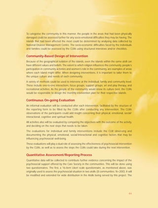 To categorise the community in this manner, the people in the areas that had been physically
damaged could be assessed further for any socio-emotional difficulties they may be having. The
islands that had been affected the most could be determined by analysing data collected by
National Disaster Management Centre. The socio-economic difficulties faced by the individuals
and families could be assessed by the CLWs using structured interviews and/or checklists.
Community-Based Design of Intervention
Because of the geographical isolation of the islands, even the islands within the same atoll can
have different values and beliefs. The extent to which religion influences the community, people’s
participation in community activities and women’s role in the community, are examples of areas
where each island might differ. When designing interventions, it is important to tailor them to
the unique culture and needs of each community.
A variety of methods could be used to intervene at the individual, family and community level.
These include one-to-one interactions, focus groups, support groups, art and play therapy, and
recreational activities. As the people of the community would know its culture best, the CLWs
would be responsible to design the monthly intervention plan for their respective islands.
Continuous On-going Evaluation
An informal evaluation will be conducted after each intervention, facilitated by the structure of
the reporting form to be filled by the CLWs after conducting any intervention. The CLWs
observations of the participants could add insight concerning their physical, emotional, social/
interactional, cognitive and spiritual health.
All activities also will be evaluated by comparing the objectives with the outcome of the activity,
and deciding on the next steps that needs to be taken.
The evaluations for individual and family interventions include the CLW observing and
documenting the physical, emotional, social/interactional and cognitive factors that may be
influencing psychosocial well-being.
These evaluations will play a dual role of assessing the effectiveness of psychosocial intervention
by the CLWs, as well as to assess the steps the CLWs could take during the next intervention.
Quantitative Assessment/Reporting Process
Quantitative data will be collected to contribute further evidence concerning the impact of the
psychosocial support offered by the Care Society in the communities. This will be done using
two questionnaires. The first, a 16-item Likert scale questionnaire, as mentioned above, was
originally used to assess the psychosocial situation in two atolls (8 communities; N=200). It will
be modified and extended for wide distribution in the Atolls being served by this project. The
44
 