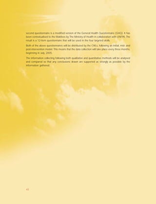 second questionnaire is a modified version of the General Health Questionnaire (GHQ). It has
been contextualised to the Maldives by The Ministry of Health in collaboration with UNFPA. The
result is a 12-item questionnaire that will be used in the four targeted atolls.
Both of the above questionnaires will be distributed by the CWLs, following an initial, mid- and
post-intervention model. This means that the data collection will take place every three months,
beginning in July, 2005.
The information collecting following both qualitative and quantitative methods will be analysed
and compared so that any conclusions drawn are supported as strongly as possible by the
information gathered.
45
 