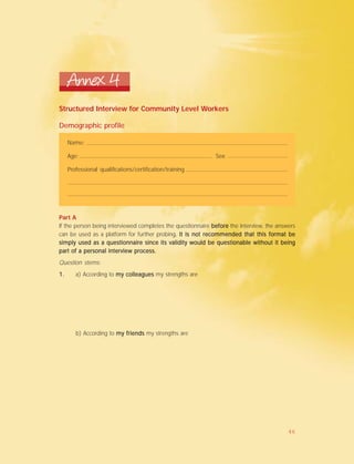 Annex 4
Structured Interview for Community Level Workers
Demographic profile
Name:
Age: Sex:
Professional qualifications/certification/training
Part A
If the person being interviewed completes the questionnaire beforebeforebeforebeforebefore the interview, the answers
can be used as a platform for further probing. It is not recommended that this format be. It is not recommended that this format be. It is not recommended that this format be. It is not recommended that this format be. It is not recommended that this format be
simply used as a questionnaire since its validity would be questionable without it beingsimply used as a questionnaire since its validity would be questionable without it beingsimply used as a questionnaire since its validity would be questionable without it beingsimply used as a questionnaire since its validity would be questionable without it beingsimply used as a questionnaire since its validity would be questionable without it being
parparparparpart of a personal interview process.t of a personal interview process.t of a personal interview process.t of a personal interview process.t of a personal interview process.
Question stems:
1.1.1.1.1. a) According to my colleaguesmy colleaguesmy colleaguesmy colleaguesmy colleagues my strengths are
b) According to my friendsmy friendsmy friendsmy friendsmy friends my strengths are
46
 