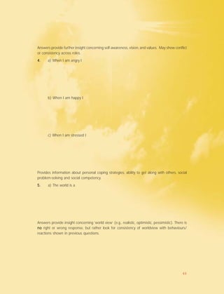 Answers provide further insight concerning self-awareness, vision, and values. May show conflict
or consistency across roles.
4.4.4.4.4. a) When I am angry I
b) When I am happy I
c) When I am stressed I
Provides information about personal coping strategies, ability to get along with others, social
problem-solving and social competency.
5.5.5.5.5. a) The world is a
Answers provide insight concerning ‘world view’ (e.g., realistic, optimistic, pessimistic). There is
nonononono right or wrong response, but rather look for consistency of worldview with behaviours/
reactions shown in previous questions.
48
 
