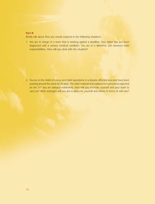 Part B
Briefly talk about how you would respond to the following situations:
1. You are in charge of a team that is working against a deadline. Your father has just been
diagnosed with a serious medical condition. You are in a dilemma, torn between both
responsibilities. How will you deal with the situation?
2. You are in the midst of rescue and relief operations in a disaster affected area and have been
working around the clock for 20 days. The relief material and replacement personnel expected
on the 21st
day are delayed indefinitely. How will you motivate yourself and your team to
carry on? What strategies will you put in place for yourself and others in terms of self-care?
49
 