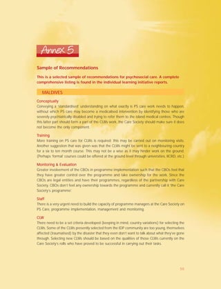 Sample of Recommendations
Annex 5
This is a selected sample of recommendations for psychosocial care. A complete
comprehensive listing is found in the individual learning initiative reports.
MALDIVES
ConceptuallyConceptuallyConceptuallyConceptuallyConceptually
Conveying a ‘standardised’ understanding on what exactly is PS care work needs to happen,
without which PS care may become a medicalised intervention by identifying those who are
severely psychiatrically disabled and trying to refer them to the island medical centres. Though
this latter part should form a part of the CLWs work, the Care Society should make sure it does
not become the only component.
TTTTTrainingrainingrainingrainingraining
More training on PS care for CLWs is required; this may be carried out on monitoring visits.
Another suggestion that was given was that the CLWs might be sent to a neighbouring country
for a six to ten month course. This may not be a wise as it may hinder work on the ground.
(Perhaps ‘formal’ courses could be offered at the ground level through universities, IICRD, etc.)
Monitoring & EvaluationMonitoring & EvaluationMonitoring & EvaluationMonitoring & EvaluationMonitoring & Evaluation
Greater involvement of the CBOs in programme implementation such that the CBOs feel that
they have greater control over the programme and take ownership for the work. Since the
CBOs are legal entities and have their programmes, regardless of the partnership with Care
Society. CBOs don’t feel any ownership towards the programme and currently call it ‘the Care
Society’s programme’.
StaffStaffStaffStaffStaff
There is a very urgent need to build the capacity of programme managers at the Care Society on
PS Care, programme implementation, management and monitoring.
CLCLCLCLCLWWWWW
There need to be a set criteria developed (keeping in mind, country variations) for selecting the
CLWs. Some of the CLWs presently selected from the IDP community are too young, themselves
affected (traumatised) by the disaster that they even don’t want to talk about what they’ve gone
through. Selecting new CLWs should be based on the qualities of those CLWs currently on the
Care Society’s rolls who have proved to be successful in carrying out their tasks.
50
 