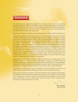 Foreword
The psychosocial care programme gently reminds us what is at the moral core of a human
rights based approach: dignity, and the ability to plan and make choices that are uniquely your
own, and to act on them. As some say: ‘to be what you want to be, to do what you want to do,
and become what you want to become’. In short, to fully realise your own creative potential and
with others shape the future you would value.
Sometimes we forget the moral core in our formulaic approaches to claims, entitlements and services.
And why does psychosocial care take us back to the core? Because disasters and the inevitable
loss, grief and guilt shatters the individual’s abilities to think straight, to plan, to make choices
and act clearly, to relate with others, to play, to have energy and dreams for the future. Everything
that makes you uniquely human, and everything that human rights were designed to protect
and enable. Psychosocial care – particularly the way that it has evolved within ActionAid
International – makes these issues its focus. With psychosocial care approaches you cannot
treat individuals as objects to be quickly organised and mobilised (press-ganged) into seeking
and claiming rights – no matter how important that final objective. You have to slow down,
and treat individuals with the self-esteem and respect that they are uniquely worthy of as
human beings – and then support them in their process of empowerment. You have to draw
together ‘inner healing’, the provision of immediate needs, and the political processes of
seeking rights into one. It is a story that has not been told and needs to be told. This report
and the accompanying country reports are a good start.
Psychosocial care workers need not be on the defensive that they are not doing ‘proper’ human
rights-based work – far from it. As well as addressing the moral core of human rights, the
evolving psychosocial care perspective has sharpened the identification of the most vulnerable
by bringing in an inner, spiritual and psychological dimension, and it brings people back to a
position of inner strength, confidence, and trust, to work with others to claim their rights.
A psychosocial care perspective is also a challenge to those who dumped boats, houses and
other services on people without thought and interaction with those affected people.
We have to ask ourselves the question, ‘are people better able to plan and organise for themselves
and negotiate for those things they need after our intervention, or less able to?’ In short are they
more in control over their lives or less? Has it left people with more dignity or less? For many,
whose bright logos and names adorn boats, houses and annual reports trumpeting their
successes, the answer would have to be ‘less’.
KKKKKoy Toy Toy Toy Toy Thomsonhomsonhomsonhomsonhomson
9 March 2006
iv
 