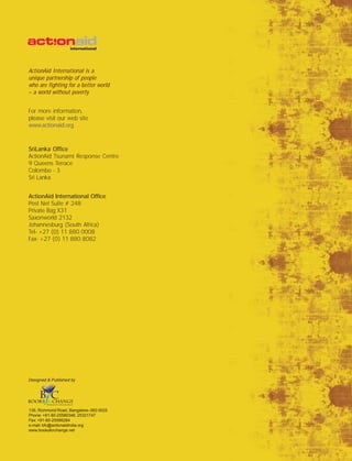 ActionAid International is a
unique partnership of people
who are fighting for a better world
– a world without poverty
For more information,
please visit our web site
www.actionaid.org
SriLanka Office
ActionAid Tsunami Response Centre
9 Queens Terrace
Colombo - 3
Sri Lanka
ActionAid International Office
Post Net Suite # 248
Private Bag X31
Saxonworld 2132
Johannesburg (South Africa)
Tel- +27 (0) 11 880 0008
Fax- +27 (0) 11 880 8082
Designed & Published by
139, Richmond Road, Bangalore–560 0025
Phone: +91-80-25580346, 25321747
Fax: +91-80-25586284
e-mail: bfc@actionaidindia.org
www.booksforchange.net
 