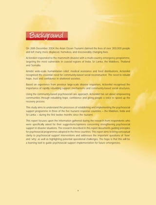 On 26th December 2004 the Asian Ocean Tsunami claimed the lives of over 300,000 people
and left many more displaced, homeless, and irrecoverably changing lives.
ActionAid responded to the mammoth disaster with a multi-country emergency programme,
targeting the most vulnerable in coastal regions of India, Sri Lanka, the Maldives, Thailand
and Somalia.
Amidst wide-scale humanitarian relief, medical assistance and food distributions, ActionAid
recognised the essential need for community-based social reconstruction. The need to rebuild
hope, trust and confidence in shattered societies.
Based on experience from previous large-scale disaster responses, ActionAid recognised the
importance of rapidly rebuilding support mechanisms and community-based social structures.
Using the community-based psychosocial care approach, ActionAid has set about empowering
communities through rebuilding hope, confidence and giving people a voice to speed up the
recovery process.
This study aims to understand the processes of establishing and implementing the psychosocial
support programme in three of the five tsunami response countries – the Maldives, India and
Sri Lanka – during the first twelve months since the tsunami.
This report focuses upon the information gathered during the research from respondents who
were specifically asked for their suggestions/opinions concerning strengthening psychosocial
support in disaster situations. The research described in this report documents guiding principles
for psychosocial programmes adopted in the three countries. This report aims to bring conceptual
clarity to psychosocial support interventions and addresses the important questions of ‘how’
and ‘why’, as well as highlighting potential operational challenges. The hope is that this will be
a learning tool to guide psychosocial support implementation for future emergencies.
Background
v
 