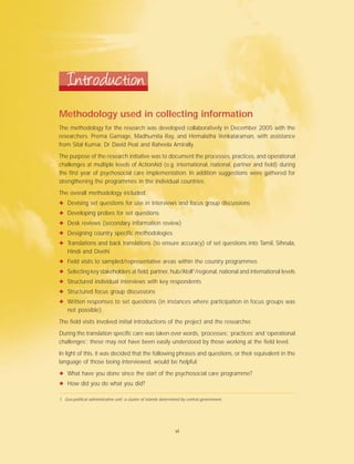 Methodology used in collecting information
The methodology for the research was developed collaboratively in December 2005 with the
researchers. Prema Gamage, Madhumita Ray, and Hemalatha Venkataraman, with assistance
from Sital Kumar, Dr David Peat and Raheela Amirally.
The purpose of the research initiative was to document the processes, practices, and operational
challenges at multiple levels of ActionAid (e.g. international, national, partner and field) during
the first year of psychosocial care implementation. In addition suggestions were gathered for
strengthening the programmes in the individual countries.
The overall methodology included:
✦ Devising set questions for use in interviews and focus group discussions
✦ Developing probes for set questions
✦ Desk reviews (secondary information review)
✦ Designing country specific methodologies
✦ Translations and back translations (to ensure accuracy) of set questions into Tamil, Sihnala,
Hindi and Divehi
✦ Field visits to sampled/representative areas within the country programmes
✦ Selecting key stakeholders at field, partner, hub/Atoll1
/regional, national and international levels
✦ Structured individual interviews with key respondents
✦ Structured focus group discussions
✦ Written responses to set questions (in instances where participation in focus groups was
not possible).
The field visits involved initial introductions of the project and the researcher.
During the translation specific care was taken over words, ‘processes’, ‘practices’ and ‘operational
challenges’; these may not have been easily understood by those working at the field level.
In light of this, it was decided that the following phrases and questions, or their equivalent in the
language of those being interviewed, would be helpful:
✦ What have you done since the start of the psychosocial care programme?
✦ How did you do what you did?
Introduction
1. Geo-political administrative unit; a cluster of islands determined by central government.
vi
 