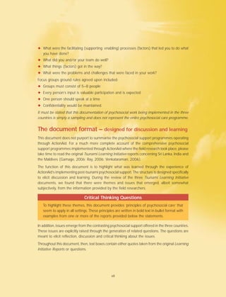 ✦ What were the facilitating (supporting; enabling) processes (factors) that led you to do what
you have done?
✦ What did you and/or your team do well?
✦ What things (factors) got in the way?
✦ What were the problems and challenges that were faced in your work?
Focus groups ground rules agreed upon included:
✦ Groups must consist of 5–8 people
✦ Every person’s input is valuable participation and is expected
✦ One person should speak at a time
✦ Confidentiality would be maintained.
It must be stated that this documentation of psychosocial work being implemented in the three
countries is simply a sampling and does not represent the entire psychosocial care programme.
The document format – designed for discussion and learning
This document does not purport to summarise the psychosocial support programmes operating
through ActionAid. For a much more complete account of the comprehensive psychosocial
support programmes implemented through ActionAid where the field research took place, please
take time to read the original Tsunami Learning Initiative reports concerning Sri Lanka, India and
the Maldives (Gamage, 2006; Ray, 2006; Venkataraman, 2006).
The function of this document is to highlight what was learned through the experience of
ActionAid’s implementing post-tsunami psychosocial support. The structure is designed specifically
to elicit discussion and learning. During the review of the three Tsunami Learning Initiative
documents, we found that there were themes and issues that emerged, albeit somewhat
subjectively, from the information provided by the field researchers.
Critical Thinking Questions
To highlight these themes, this document provides ‘principles of psychosocial care’ that
seem to apply in all settings. These principles are written in bold text in bullet format with
examples from one or more of the reports provided below the statements.
In addition, issues emerge from the contrasting psychosocial support offered in the three countries.
These issues are explicitly raised through the generation of related questions. The questions are
meant to elicit reflection, discussion and critical thinking about the issues.
Throughout this document, then, text boxes contain either quotes taken from the original Learning
Initiative Reports or questions.
vii
 