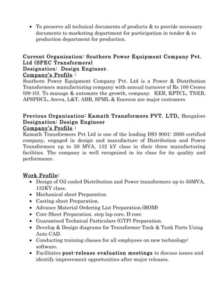 • To preserve all technical documents of products & to provide necessary
documents to marketing department for participation in tender & to
production department for production.
Current Organization: Southern Power Equipment Company Pvt.
Ltd (SPEC Transformers)
Designation: Design Engineer.
Company’s Profile :
Southern Power Equipment Company Pvt. Ltd is a Power & Distribution
Transformers manufacturing company with annual turnover of Rs 100 Crores
(09-10). To manage & automate the growth, company. KEB, KPTCL, TNEB,
APSPDCL, Areva, L&T, ABB, SPML & Enercon are major customers
Previous Organization: Kamath Transformers PVT. LTD, Bangalore
Designation: Design Engineer
Company’s Profile :
Kamath Transformers Pvt Ltd is one of the leading ISO 9001: 2000 certified
company, engaged in design and manufacture of Distribution and Power
Transformers up to 50 MVA, 132 kV class in their three manufacturing
facilities. The company is well recognized in its class for its quality and
performance.
Work Profile:
• Design of Oil cooled Distribution and Power transformers up to 50MVA,
132KV class.
• Mechanical sheet Preparation
• Casting sheet Preparation.
• Advance Material Ordering List Preparation.(BOM)
• Core Sheet Preparation. step lap core, D core
• Guaranteed Technical Particulars (GTP) Preparation.
• Develop & Design diagrams for Transformer Tank & Tank Parts Using
Auto CAD.
• Conducting training classes for all employees on new technology/
software.
• Facilitates post-release evaluation meetings to discuss issues and
identify improvement opportunities after major releases.
 