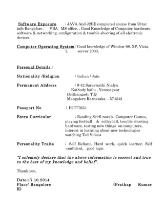 Software Exposure : JAVA And J2EE completed course from Uttar
info Bangalore , VBA MS office, , Good Knowledge of Computer hardware,
software & networking, configuration & trouble shooting of all electronic
devices
Computer Operating System: Good knowledge of Window 98, XP, Vista,
7, server 2003,
Personal Details -
Nationality /Religion : Indian / Jain
Permanent Address : # 42 Saraswathi Nialya
Kathody bailu , Venoor post
Belthangady T.Q
Mangalore Karnataka – 574242
Passport No : H1777653
Extra Curricular : Reading Sci-fi novels, Computer Games,
playing football & volleyball, trouble shooting
hardware, testing new things on computers,
interest in learning about new technologies
watching Ted Videos
Personality Traits : Self Reliant, Hard work, quick learner, Self
-confident, good logic
“I solemnly declare that the above information is correct and true
to the best of my knowledge and belief”.
Thank you,
Date:17.10.2014
Place: Bangalore (Prathap Kumar
K)
 