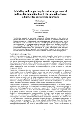 1
Modeling and supporting the authoring process of
multimedia simulation based educational software:
a knowledge engineering approach
Michiel Kuyper 1
Robert de Hoog 1,2
Ton de Jong 2
1
University of Amsterdam
2
University of Twente
Abstract
Traditionally, support for authoring educational software focuses on the authoring
process: the nature and sequence of the activities that must be performed to deliver the
required product. As a consequence, the methods that are used tend to have a strong
linear flavor, which resembles the classical waterfall approach. Development strategies
as currently used in software engineering shift the attention from activities to products
(see de Hoog et al., 1994). A general implementation of this approach can be found in the
CommonKADS methodology (see Schreiber et al., 2000). The present article describes
how this new development approach has influenced the design of an authoring system
for multi-media simulation based educational software, the SIMQUEST authoring system.
The SIMQUEST authoring system
SIMQUEST is an authoring system for designing and creating simulation-based learning environments.
The unique character of SIMQUEST learning environments is that they include support for the
discovery processes of the learner. This support consists of explanations, assignments, a monitoring
tool, and the use of model progression. In SIMQUEST learning environments a designer has to try to
find a balance between direct guidance of the learning processes and sufficient freedom for learners to
regulate the learning processes themselves. The learner aspects of SIMQUEST have been extensively
studied; reports can be found in de Jong et al. (1996), de Jong et al., (1998), de Jong et al., (1999) and
Swaak et al., (1998).
Technically, a SIMQUEST learning environment consists of (a) a simulation model (or simulation
models) needed to run the simulation, (b) one or more user interfaces to this model, (c) a collection of
instructional supports, and (d) a specification of the control flow in the learning environment (this
control flow sets for example the sequence that learners have access to specific assignments). The
authoring process in SIMQUEST is an object oriented one. In SIMQUEST the author creates a learning
environment by selecting building blocks from a library, instantiating and specializing them, and using
them in a learning environment. The library contains pre-defined building blocks of simulation
models, interfaces (and interface elements) to those models and instructional measures.
Figure 1 displays an example of a learning environment under construction. To the left the library of
building blocks is displayed, to the right an application seen from the author’s perspective is given (the
authors may simply toggle between an author and a learner view). The library consists of predefined
templates that can be used to create the instructional simulation. Examples are: assignments, small
excercises for the learner; animation elements for building the interface. The author drags building
blocks (e.g., animation elements or assignments) from the library to the tab sheet in the application
window and uses editors on the building blocks to specialize them. The tabsheets in the application
part in Figure 1 lists all the elements (model, interface, assignments, explanations etc.) at model level
2 of this application. Elements are organized according to model level (where models can, for
example, increase in complexity). After having selected building blocks from the library these
building blocks have to be adapted to the current application (this is the specialization), which means
setting preferred properties and filling in the domain content. Figure 1 shows, as an example, the
 