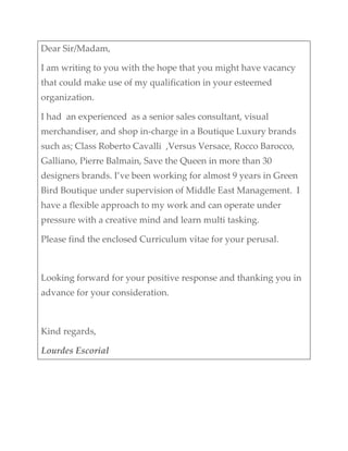 Dear Sir/Madam, 
I am writing to you with the hope that you might have vacancy 
that could make use of my qualification in your esteemed 
organization. 
I had  an experienced  as a senior sales consultant, visual 
merchandiser, and shop in‐charge in a Boutique Luxury brands 
such as; Class Roberto Cavalli  ,Versus Versace, Rocco Barocco, 
Galliano, Pierre Balmain, Save the Queen in more than 30 
designers brands. I’ve been working for almost 9 years in Green 
Bird Boutique under supervision of Middle East Management.  I 
have a flexible approach to my work and can operate under 
pressure with a creative mind and learn multi tasking. 
Please find the enclosed Curriculum vitae for your perusal. 
 
Looking forward for your positive response and thanking you in 
advance for your consideration. 
 
Kind regards, 
Lourdes Escorial 
 
 
 
 
 