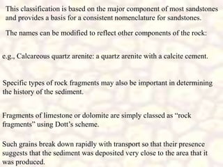 This classification is based on the major component of most sandstones
and provides a basis for a consistent nomenclature for sandstones.
Specific types of rock fragments may also be important in determining
the history of the sediment.
Fragments of limestone or dolomite are simply classed as “rock
fragments” using Dott’s scheme.
Such grains break down rapidly with transport so that their presence
suggests that the sediment was deposited very close to the area that it
was produced.
The names can be modified to reflect other components of the rock:
e.g., Calcareous quartz arenite: a quartz arenite with a calcite cement.
 