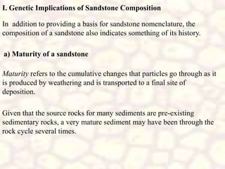 I. Genetic Implications of Sandstone Composition
In addition to providing a basis for sandstone nomenclature, the
composition of a sandstone also indicates something of its history.
a) Maturity of a sandstone
Maturity refers to the cumulative changes that particles go through as it
is produced by weathering and is transported to a final site of
deposition.
Given that the source rocks for many sediments are pre-existing
sedimentary rocks, a very mature sediment may have been through the
rock cycle several times.
 