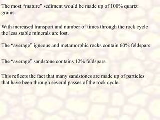 The most “mature” sediment would be made up of 100% quartz
grains.
With increased transport and number of times through the rock cycle
the less stable minerals are lost.
The “average” igneous and metamorphic rocks contain 60% feldspars.
The “average” sandstone contains 12% feldspars.
This reflects the fact that many sandstones are made up of particles
that have been through several passes of the rock cycle.
 