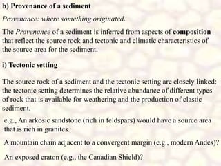 b) Provenance of a sediment
The Provenance of a sediment is inferred from aspects of composition
that reflect the source rock and tectonic and climatic characteristics of
the source area for the sediment.
Provenance: where something originated.
The source rock of a sediment and the tectonic setting are closely linked:
the tectonic setting determines the relative abundance of different types
of rock that is available for weathering and the production of clastic
sediment.
e.g., An arkosic sandstone (rich in feldspars) would have a source area
that is rich in granites.
A mountain chain adjacent to a convergent margin (e.g., modern Andes)?
An exposed craton (e.g., the Canadian Shield)?
i) Tectonic setting
 