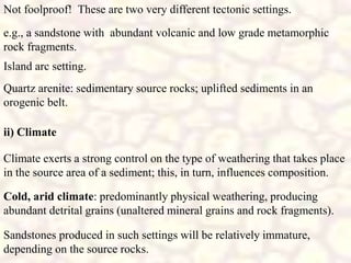 e.g., a sandstone with abundant volcanic and low grade metamorphic
rock fragments.
Island arc setting.
Quartz arenite: sedimentary source rocks; uplifted sediments in an
orogenic belt.
Not foolproof! These are two very different tectonic settings.
ii) Climate
Climate exerts a strong control on the type of weathering that takes place
in the source area of a sediment; this, in turn, influences composition.
Cold, arid climate: predominantly physical weathering, producing
abundant detrital grains (unaltered mineral grains and rock fragments).
Sandstones produced in such settings will be relatively immature,
depending on the source rocks.
 