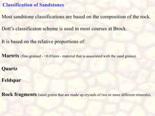 Classification of Sandstones
Most sandstone classifications are based on the composition of the rock.
Dott’s classificaton scheme is used in most courses at Brock.
It is based on the relative proportions of:
Martrix (fine-grained - <0.03mm - material that is associated with the sand grains).
Quartz
Feldspar
Rock fragments (sand grains that are made up crystals of two or more different minerals).
 