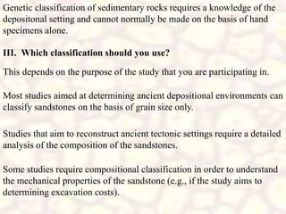 III. Which classification should you use?
This depends on the purpose of the study that you are participating in.
Genetic classification of sedimentary rocks requires a knowledge of the
depositonal setting and cannot normally be made on the basis of hand
specimens alone.
Most studies aimed at determining ancient depositional environments can
classify sandstones on the basis of grain size only.
Studies that aim to reconstruct ancient tectonic settings require a detailed
analysis of the composition of the sandstones.
Some studies require compositional classification in order to understand
the mechanical properties of the sandstone (e.g., if the study aims to
determining excavation costs).
 