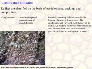 Conglomerate A rudite composed
predominanty of
rounded clasts.
Rounded clasts may indicate considerable
distance of transport from source. The
significance will vary with the lithology of the
clast (i.e., limestone clasts will become round a
short distance from their source whereas
quartzite will require much greater transport).
Rudites are classified on the basis of particle shape, packing and
composition.
Classification of Rudites
http://www.geographyinaction.co.uk/Assets/Photo_albums/Seven/pages/Conglomerate_jpg.htm
 