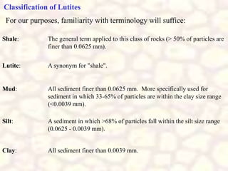 Classification of Lutites
For our purposes, familiarity with terminology will suffice:
Shale: The general term applied to this class of rocks (> 50% of particles are
finer than 0.0625 mm).
Lutite: A synonym for "shale".
Mud: All sediment finer than 0.0625 mm. More specifically used for
sediment in which 33-65% of particles are within the clay size range
(<0.0039 mm).
Silt: A sediment in which >68% of particles fall within the silt size range
(0.0625 - 0.0039 mm).
Clay: All sediment finer than 0.0039 mm.
 