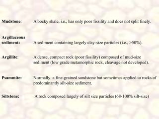 Siltstone: A rock composed largely of silt size particles (68-100% silt-size)
Mudstone: A bocky shale, i.e., has only poor fissility and does not split finely.
Argillaceous
sediment: A sediment containing largely clay-size particles (i.e., >50%).
Argillite: A dense, compact rock (poor fissility) composed of mud-size
sediment (low grade metamorphic rock, cleavage not developed).
Psammite: Normally a fine-grained sandstone but sometimes applied to rocks of
predominantly silt-size sediment.
 