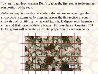 To classify sandstones using Dott’s scheme the first step is to determine
composition of the rock.
Point counting is a method whereby a thin section on a petrographic
microscope is examined by stepping across the thin section at equal
intervals and identifying the material (quartz, feldspars, rock fragments
or matrix) that lies immediately beneath the cross hairs. Counting 250
to 300 grains will accurately yield the proportion of each component.
 