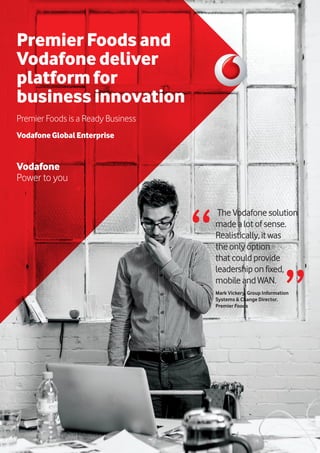 Premier Foods and
Vodafone deliver
platform for
business innovation
Premier Foods is a Ready Business
VodafoneGlobalEnterprise
Vodafone
Power to you
TheVodafonesolution
madealotofsense.
Realistically, itwas
theonlyoption
thatcouldprovide
leadershiponfixed,
mobileandWAN.
Mark Vickery, Group Information
Systems & Change Director,
Premier Foods
“ “
 