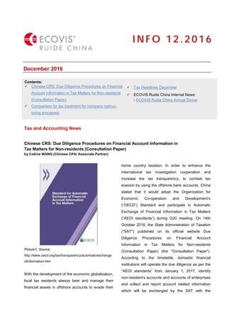 December 2016
Tax and Accounting News
Chinese CRS: Due Diligence Procedures on Financial Account Information in
Tax Matters for Non-residents (Consultation Paper)
by Cokine WANG (Chinese CPA/ Associate Partner)
Picture1, Source:
http://www.oecd.org/tax/transparency/automaticexchange
ofinformation.htm
With the development of the economic globalization,
local tax residents always bear and manage their
financial assets in offshore accounts to evade their
home country taxation. In order to enhance the
international tax investigation cooperation and
increase the tax transparency, to combat tax
evasion by using the offshore bank accounts, China
stated that it would adopt the Organization for
Economic Co-operation and Development’s
(“OECD”) Standard and participate in Automatic
Exchange of Financial Information in Tax Matters
(“AEOI standards”) during G20 meeting. On 14th
October 2016, the State Administration of Taxation
("SAT") published on its official website Due
Diligence Procedures on Financial Account
Information in Tax Matters for Non-residents
(Consultation Paper) (the "Consultation Paper").
According to the timetable, domestic financial
institutions will operate the due diligence as per the
“AEOI standards” from January 1, 2017, identify
non-resident’s accounts and accounts of enterprises
and collect and report account related information
which will be exchanged by the SAT with the
I N F O 1 2 . 2 0 16
Contents:
 Chinese CRS: Due Diligence Procedures on Financial
Account Information in Tax Matters for Non-residents
(Consultation Paper)
 Comparison for tax treatment for company restruc-
turing processes
 Tax Headlines December
 ECOVIS Ruide China Internal News:
- ECOVIS Ruide China Annual Dinner
 