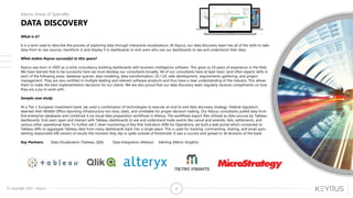 © Copyright 2015 – Keyrus 4
DATA DISCOVERY
Keyrus Areas of Specialty
What is it?
It is a term used to describe the process of exploring data through interactive visualizations. At Keyrus, our data discovery team has all of the skills to take
data from its raw sources, transform it, and display it in dashboards to end users who use our dashboards to see and understand their data.
What makes Keyrus successful in this space?
Keyrus was born in 2005 as a niche consultancy building dashboards with business intelligence software. This gives us 10 years of experience in the field.
We have learned that to be successful here we must develop our consultants broadly. All of our consultants have at least basic (and often expert) skills in
each of the following areas: database queries, data modeling, data transformation, UI / UX, web development, requirements gathering, and project
management. They are also certified in multiple leading and relevant software products and thus have a clear understanding of the industry. This allows
them to make the best implementation decisions for our clients. We are also proud that our data discovery team regularly receives compliments on how
they are a joy to work with.
Sample case study:
At a Tier 1 European investment bank, we used a combination of technologies to execute an end to end data discovery strategy. Federal regulators
deemed their Middle Office reporting infrastructure too slow, static, and unreliable for proper decision making. Our Keyrus consultants pulled data from
five enterprise databases and combined it via visual data preparation workflows in Alteryx. The workflows export files utilized as data sources by Tableau
dashboards. End users open and interact with Tableau dashboards to see and understand trade events like cancel and amends, fails, settlements, and
various other operational data. To further aid C-level monitoring of Key Risk Indicators (KRI) for Operations, we built a web portal which connected to
Tableau APIs to aggregate Tableau data from many dashboards back into a single place. This is used for tracking, commenting, sharing, and email auto-
alerting responsible KRI owners of results the moment they dip or spike outside of thresholds. It was a success and spread to all divisions of the bank.
Key Partners: Data Visualization (Tableau, Qlik) Data Integration (Alteryx) Alerting (Metric Insights)
 